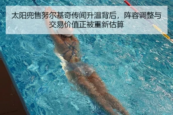 太阳兜售努尔基奇传闻升温背后，阵容调整与交易价值正被重新估算（DouYu）